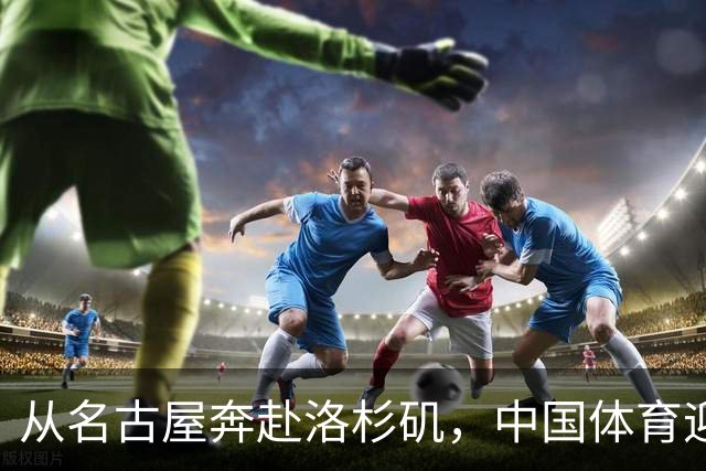 从名古屋奔赴洛杉矶，中国体育迎来“中考”